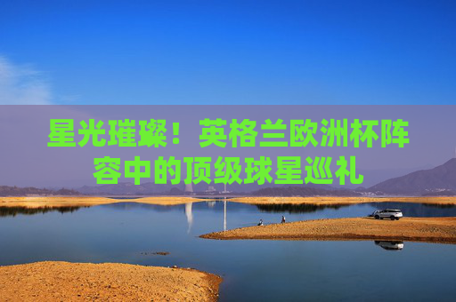 星光璀璨！英格兰欧洲杯阵容中的顶级球星巡礼