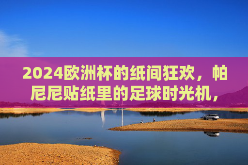 2024欧洲杯的纸间狂欢，帕尼尼贴纸里的足球时光机，2024欧洲杯的纸间狂欢，帕尼尼贴纸足球时光机