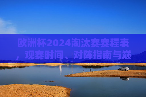 欧洲杯2024淘汰赛赛程表，观赛时间、对阵指南与巅峰对决前瞻，欧洲杯2024淘汰赛赛程表，观赛时间、对阵指南与巅峰对决前瞻