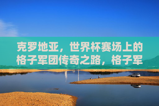 克罗地亚,世界杯赛场上的格子军团传奇之路,格子军团的世界杯传奇之路 克罗地亚,世界杯赛场上的格子军团传奇之路,格子军团的世界杯传奇之路