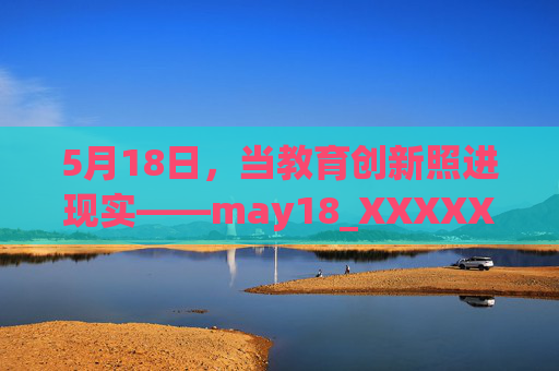 5月18日,当教育创新照进现实——may18_XXXXXL56edu项目的温暖回响,5月18日,当教育创新照进现实——may18项目的温暖回响 5月18日,当教育创新照进现实——may18_XXXXXL56edu项目的温暖回响,5月18日,当教育创新照进现实——may18项目的温暖回响