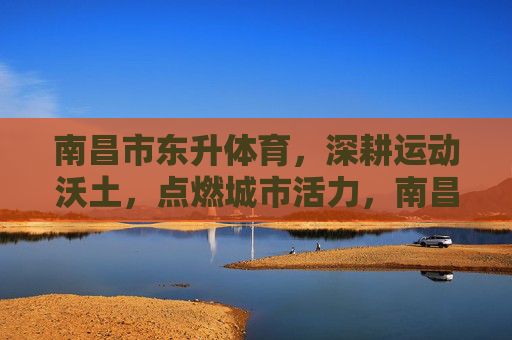 南昌市东升体育,深耕运动沃土,点燃城市活力,南昌市东升体育深耕运动沃土点燃城市活力 南昌市东升体育,深耕运动沃土,点燃城市活力,南昌市东升体育深耕运动沃土点燃城市活力