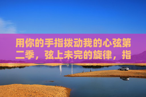 用你的手指拨动我的心弦第二季,弦上未完的旋律,指尖续写的诗行 用你的手指拨动我的心弦第二季,弦上未完的旋律,指尖续写的诗行