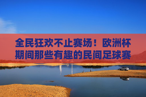 全民狂欢不止赛场！欧洲杯期间那些有趣的民间足球赛事，欧洲杯民间赛事，全民狂欢不止赛场！
