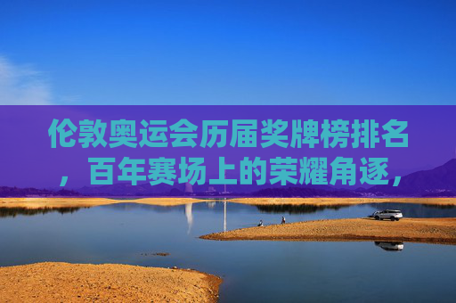 伦敦奥运会历届奖牌榜排名,百年赛场上的荣耀角逐,伦敦奥运会百年赛场,历届奖牌榜荣耀角逐 伦敦奥运会历届奖牌榜排名,百年赛场上的荣耀角逐,伦敦奥运会百年赛场,历届奖牌榜荣耀角逐