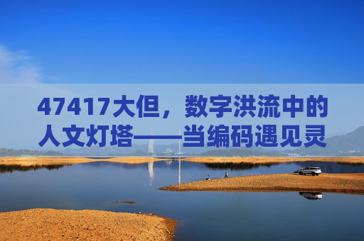 47417大但,数字洪流中的人文灯塔——当编码遇见灵魂的温度,数字洪流中的人文灯塔,编码与灵魂的温度 47417大但,数字洪流中的人文灯塔——当编码遇见灵魂的温度,数字洪流中的人文灯塔,编码与灵魂的温度