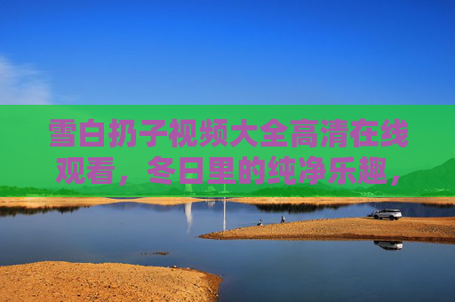 雪白扔子视频大全高清在线观看,冬日里的纯净乐趣,一键珍藏,冬日雪白扔子,纯净乐趣高清视频一键珍藏 雪白扔子视频大全高清在线观看,冬日里的纯净乐趣,一键珍藏,冬日雪白扔子,纯净乐趣高清视频一键珍藏