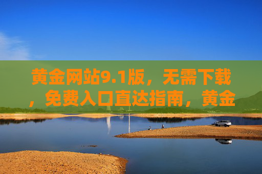 黄金网站9.1版，无需下载，免费入口直达指南，黄金网站9.1版，无需下载免费入口直达指南