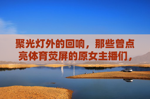 聚光灯外的回响,那些曾点亮体育荧屏的原女主播们,聚光灯外,体育荧屏原女主播的回响 聚光灯外的回响,那些曾点亮体育荧屏的原女主播们,聚光灯外,体育荧屏原女主播的回响