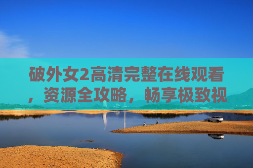 破外女2高清完整在线观看，资源全攻略，畅享极致视觉盛宴，破外女2高清完整在线观看全攻略，畅享极致视觉盛宴