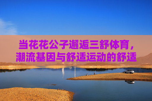 当花花公子邂逅三舒体育,潮流基因与舒适运动的舒适共鸣,花花公子邂逅三舒体育,潮流基因与舒适运动的共鸣 当花花公子邂逅三舒体育,潮流基因与舒适运动的舒适共鸣,花花公子邂逅三舒体育,潮流基因与舒适运动的共鸣