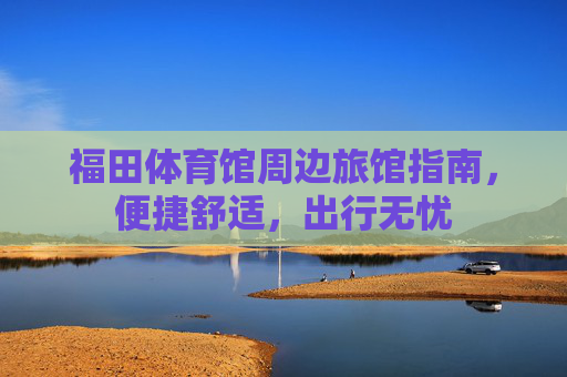 福田体育馆周边旅馆指南,便捷舒适,出行无忧 福田体育馆周边旅馆指南,便捷舒适,出行无忧