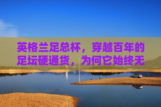英格兰足总杯,穿越百年的足坛硬通货,为何它始终无法被替代?英格兰足总杯,百年足坛硬通货,为何无法被替代? 英格兰足总杯,穿越百年的足坛硬通货,为何它始终无法被替代?英格兰足总杯,百年足坛硬通货,为何无法被替代?
