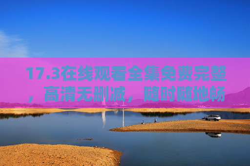 17.3在线观看全集免费完整,高清无删减,随时随地畅追精彩剧情,17.3在线观看全集免费高清无删减 17.3在线观看全集免费完整,高清无删减,随时随地畅追精彩剧情,17.3在线观看全集免费高清无删减