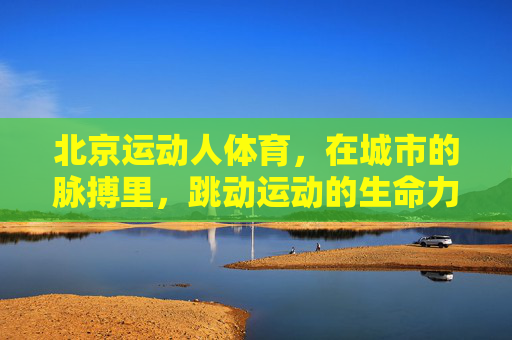 北京运动人体育,在城市的脉搏里,跳动运动的生命力,北京运动人体育,城市脉搏中的运动生命力 北京运动人体育,在城市的脉搏里,跳动运动的生命力,北京运动人体育,城市脉搏中的运动生命力