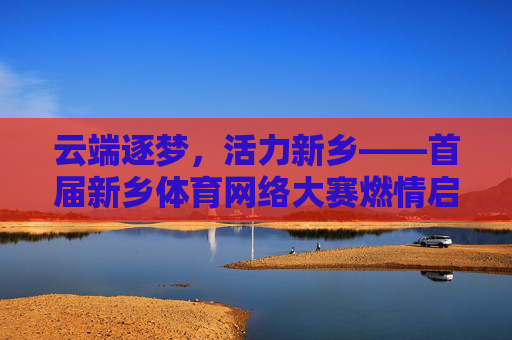 云端逐梦，活力新乡——首届新乡体育网络大赛燃情启幕，首届新乡体育网络大赛云端启幕 活力新乡逐梦