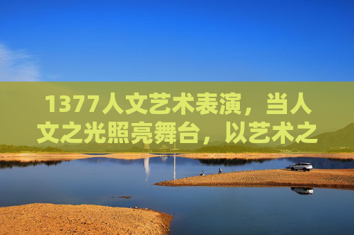 1377人文艺术表演,当人文之光照亮舞台,以艺术之答回应时代之问,1377人文艺术表演,人文之光照亮舞台,艺术之答回应时代之问 1377人文艺术表演,当人文之光照亮舞台,以艺术之答回应时代之问,1377人文艺术表演,人文之光照亮舞台,艺术之答回应时代之问