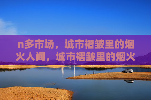 n多市场,城市褶皱里的烟火人间,城市褶皱里的烟火市场 n多市场,城市褶皱里的烟火人间,城市褶皱里的烟火市场