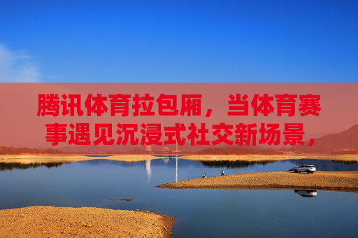 腾讯体育拉包厢,当体育赛事遇见沉浸式社交新场景,腾讯体育拉包厢,体育赛事沉浸式社交新场景 腾讯体育拉包厢,当体育赛事遇见沉浸式社交新场景,腾讯体育拉包厢,体育赛事沉浸式社交新场景