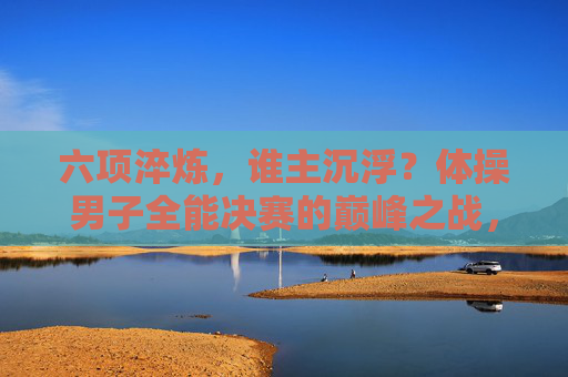 六项淬炼,谁主沉浮?体操男子全能决赛的巅峰之战,六项淬炼,巅峰对决!体操男子全能决赛 六项淬炼,谁主沉浮?体操男子全能决赛的巅峰之战,六项淬炼,巅峰对决!体操男子全能决赛