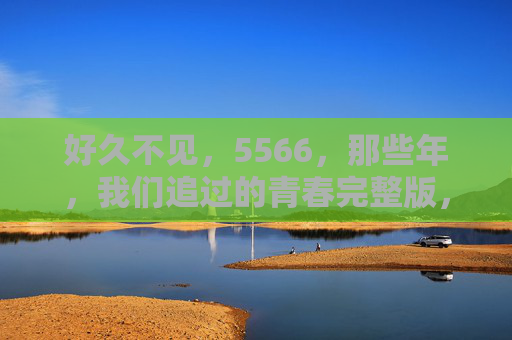 好久不见,5566,那些年,我们追过的青春完整版,5566,那些年我们追过的青春完整版 好久不见,5566,那些年,我们追过的青春完整版,5566,那些年我们追过的青春完整版