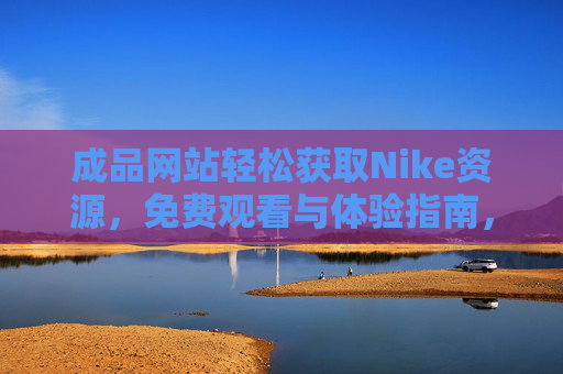 成品网站轻松获取Nike资源,免费观看与体验指南,免费获取Nike资源,成品网站观看与体验指南 成品网站轻松获取Nike资源,免费观看与体验指南,免费获取Nike资源,成品网站观看与体验指南