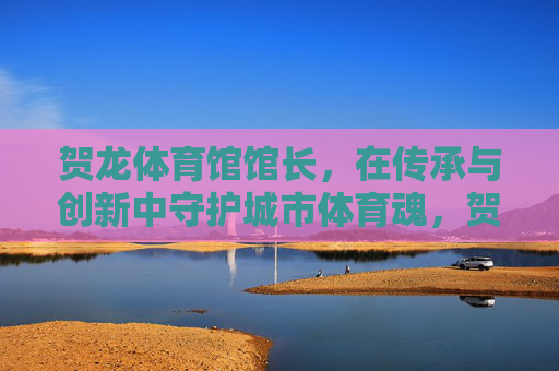贺龙体育馆馆长,在传承与创新中守护城市体育魂,贺龙体育馆馆长,传承创新守护城市体育魂 贺龙体育馆馆长,在传承与创新中守护城市体育魂,贺龙体育馆馆长,传承创新守护城市体育魂