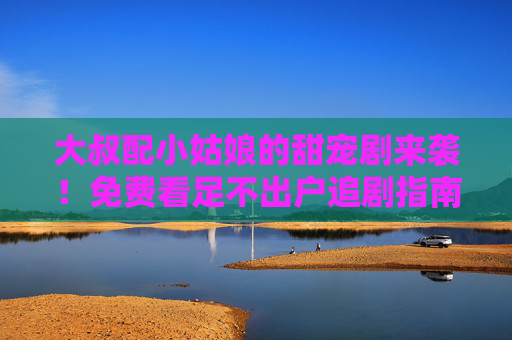 大叔配小姑娘的甜宠剧来袭!免费看足不出户追剧指南,大叔小姑娘甜宠剧免费看!足不出户追剧指南 大叔配小姑娘的甜宠剧来袭!免费看足不出户追剧指南,大叔小姑娘甜宠剧免费看!足不出户追剧指南
