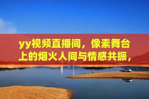 yy视频直播间，像素舞台上的烟火人间与情感共振，yy直播间，像素舞台烟火人间，情感共振