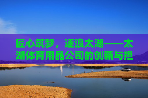 匠心筑梦,逐浪太湖——太湖体育用品公司的创新与担当,太湖体育用品公司,匠心逐浪,创新担当 匠心筑梦,逐浪太湖——太湖体育用品公司的创新与担当,太湖体育用品公司,匠心逐浪,创新担当