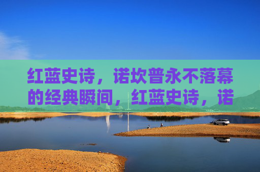 红蓝史诗，诺坎普永不落幕的经典瞬间，红蓝史诗，诺坎普永不落幕的经典瞬间