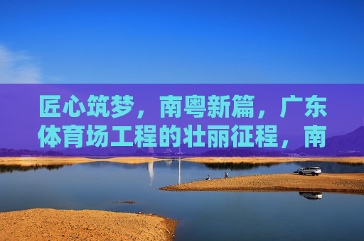 匠心筑梦,南粤新篇,广东体育场工程的壮丽征程,南粤匠心筑梦,广东体育场工程的壮丽征程 匠心筑梦,南粤新篇,广东体育场工程的壮丽征程,南粤匠心筑梦,广东体育场工程的壮丽征程