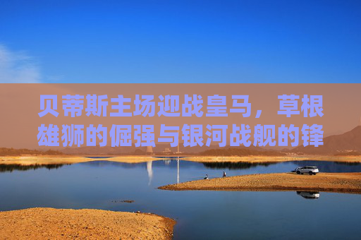 贝蒂斯主场迎战皇马,草根雄狮的倔强与银河战舰的锋芒,安达卢西亚之夜谁主沉浮? 贝蒂斯主场迎战皇马,草根雄狮的倔强与银河战舰的锋芒,安达卢西亚之夜谁主沉浮?