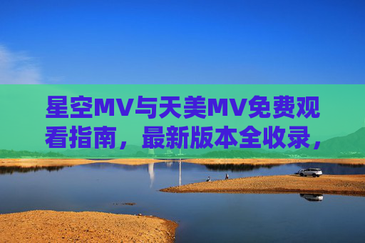 星空MV与天美MV免费观看指南,最新版本全收录,畅享视听盛宴,星空MV与天美MV免费观看指南,最新全收录,畅享视听盛宴 星空MV与天美MV免费观看指南,最新版本全收录,畅享视听盛宴,星空MV与天美MV免费观看指南,最新全收录,畅享视听盛宴