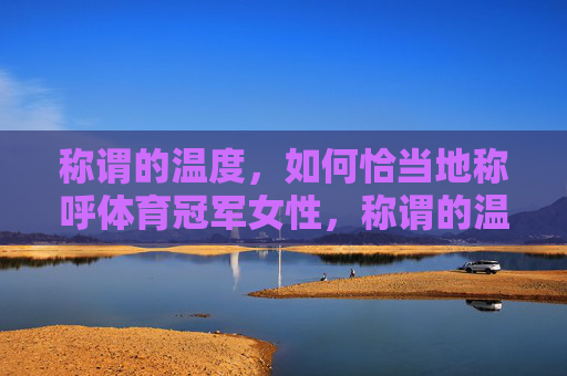 称谓的温度，如何恰当地称呼体育冠军女性，称谓的温度，如何恰当称呼体育冠军女性