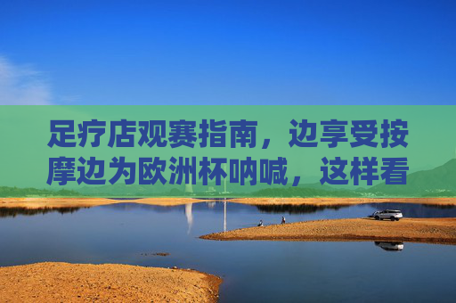 足疗店观赛指南,边享受按摩边为欧洲杯呐喊,这样看才过瘾! 足疗店观赛指南,边享受按摩边为欧洲杯呐喊,这样看才过瘾!