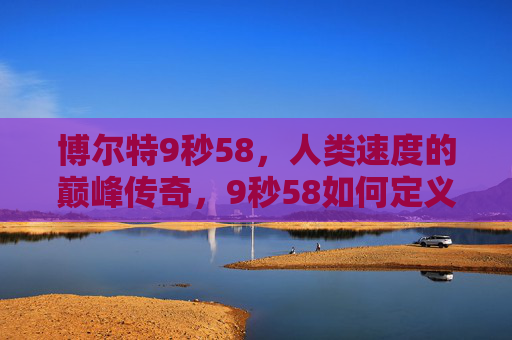 博尔特9秒58,人类速度的巅峰传奇,9秒58如何定义一个时代?9秒58,博尔特定义人类速度的巅峰时代 博尔特9秒58,人类速度的巅峰传奇,9秒58如何定义一个时代?9秒58,博尔特定义人类速度的巅峰时代