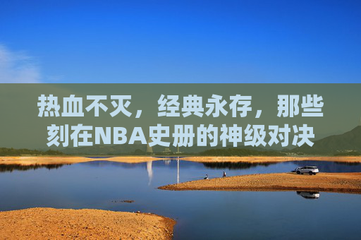 热血不灭,经典永存,那些刻在NBA史册的神级对决 热血不灭,经典永存,那些刻在NBA史册的神级对决