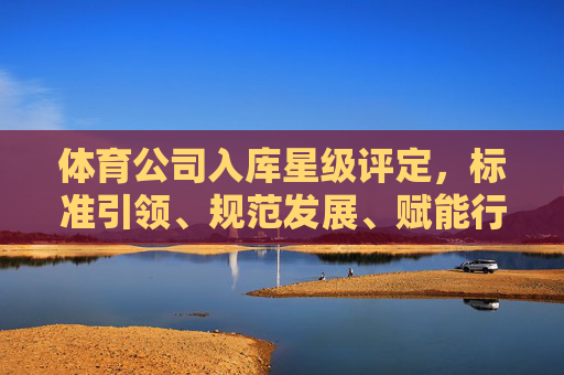 体育公司入库星级评定,标准引领、规范发展、赋能行业新未来,体育公司星级评定,标准引领规范发展,赋能行业新未来 体育公司入库星级评定,标准引领、规范发展、赋能行业新未来,体育公司星级评定,标准引领规范发展,赋能行业新未来