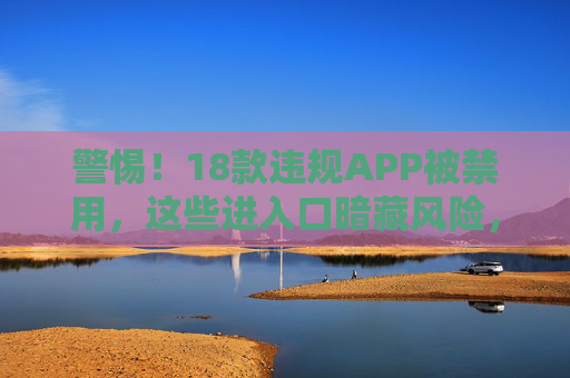 警惕！18款违规APP被禁用，这些进入口暗藏风险，千万别乱点，警惕！18款违规APP被禁用，入口暗藏风险