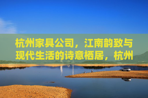 杭州家具公司,江南韵致与现代生活的诗意栖居,杭州家具,江南韵致与现代诗意栖居 杭州家具公司,江南韵致与现代生活的诗意栖居,杭州家具,江南韵致与现代诗意栖居