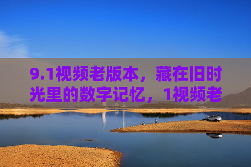 9.1视频老版本,藏在旧时光里的数字记忆,1视频老版本,藏在旧时光里的数字记忆 9.1视频老版本,藏在旧时光里的数字记忆,1视频老版本,藏在旧时光里的数字记忆