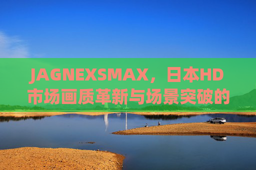 JAGNEXSMAX,日本HD市场画质革新与场景突破的标杆 JAGNEXSMAX,日本HD市场画质革新与场景突破的标杆