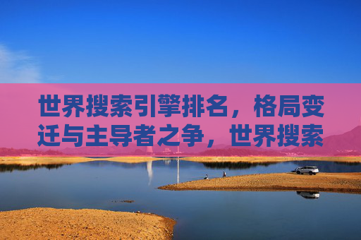 世界搜索引擎排名,格局变迁与主导者之争,世界搜索引擎格局变迁与主导者之争 世界搜索引擎排名,格局变迁与主导者之争,世界搜索引擎格局变迁与主导者之争