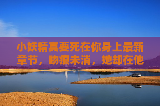 小妖精真要死在你身上最新章节,吻痕未消,她却在他怀里藏了把刀,小妖精吻痕未消,怀里却藏了刀 小妖精真要死在你身上最新章节,吻痕未消,她却在他怀里藏了把刀,小妖精吻痕未消,怀里却藏了刀