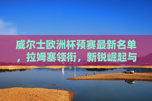 威尔士欧洲杯预赛最新名单,拉姆塞领衔,新锐崛起与经验传承并重 威尔士欧洲杯预赛最新名单,拉姆塞领衔,新锐崛起与经验传承并重