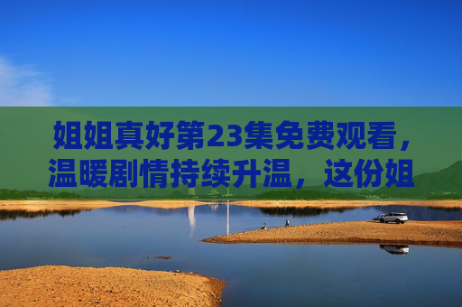 姐姐真好第23集免费观看,温暖剧情持续升温,这份姐姐的爱请查收!姐姐真好第23集免费观看,温暖剧情升温,这份爱请查收! 姐姐真好第23集免费观看,温暖剧情持续升温,这份姐姐的爱请查收!姐姐真好第23集免费观看,温暖剧情升温,这份爱请查收!