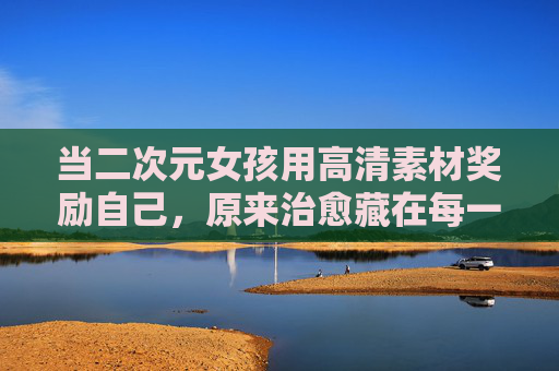 当二次元女孩用高清素材奖励自己,原来治愈藏在每一帧细节里,二次元女孩的高清素材,治愈藏在帧帧细节 当二次元女孩用高清素材奖励自己,原来治愈藏在每一帧细节里,二次元女孩的高清素材,治愈藏在帧帧细节