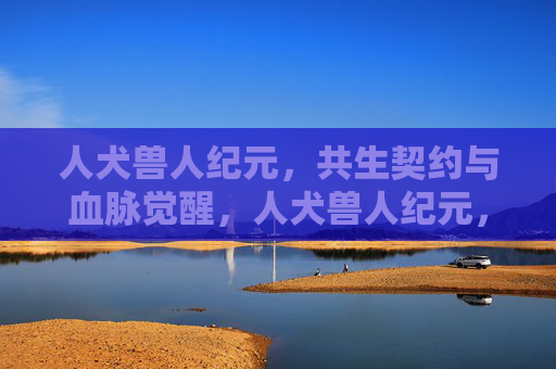 人犬兽人纪元,共生契约与血脉觉醒,人犬兽人纪元,共生契约与血脉觉醒 人犬兽人纪元,共生契约与血脉觉醒,人犬兽人纪元,共生契约与血脉觉醒