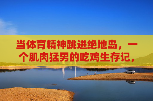 当体育精神跳进绝地岛,一个肌肉猛男的吃鸡生存记,肌肉猛男携体育精神绝地求生 当体育精神跳进绝地岛,一个肌肉猛男的吃鸡生存记,肌肉猛男携体育精神绝地求生